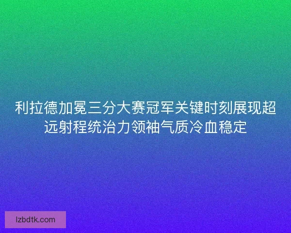 利拉德加冕三分大赛冠军关键时刻展现超远射程统治力领袖气质冷血稳定