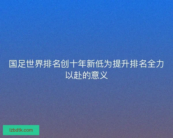 国足世界排名创十年新低为提升排名全力以赴的意义