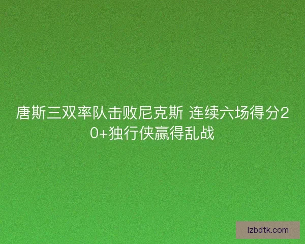 唐斯三双率队击败尼克斯 连续六场得分20+独行侠赢得乱战