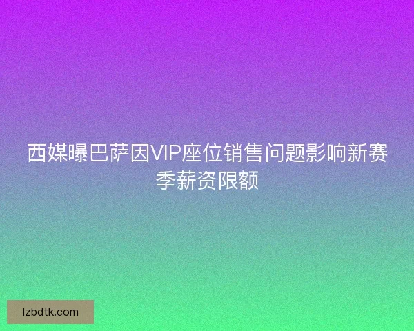 西媒曝巴萨因VIP座位销售问题影响新赛季薪资限额