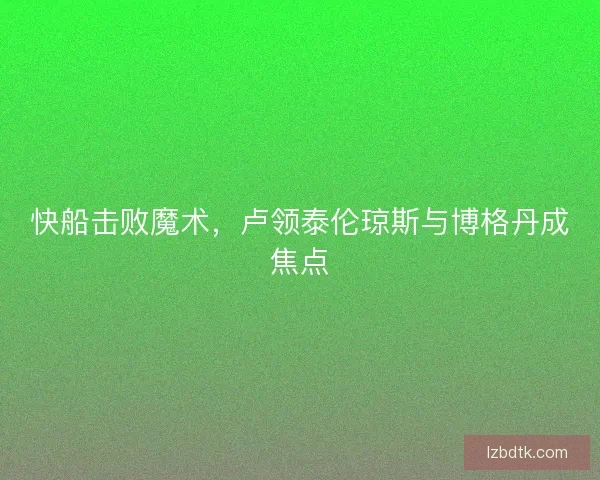 快船击败魔术，卢领泰伦琼斯与博格丹成焦点