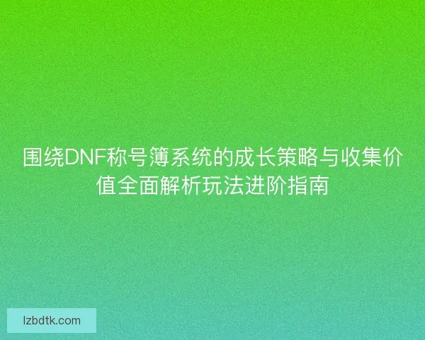 围绕DNF称号簿系统的成长策略与收集价值全面解析玩法进阶指南