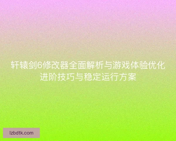轩辕剑6修改器全面解析与游戏体验优化进阶技巧与稳定运行方案
