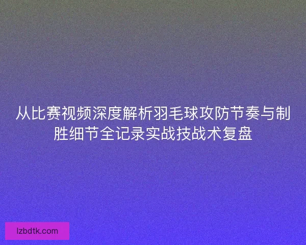 从比赛视频深度解析羽毛球攻防节奏与制胜细节全记录实战技战术复盘