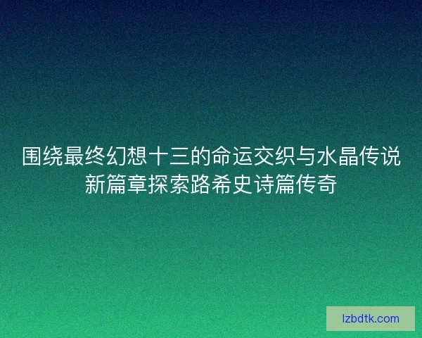 围绕最终幻想十三的命运交织与水晶传说新篇章探索路希史诗篇传奇 围绕最终幻想十三的命运交织与水晶传说新篇章探索路希史诗篇传奇