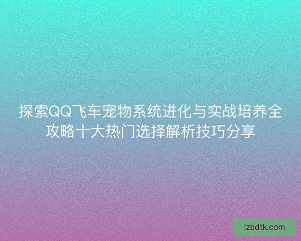 探索QQ飞车宠物系统进化与实战培养全攻略十大热门选择解析技巧分享