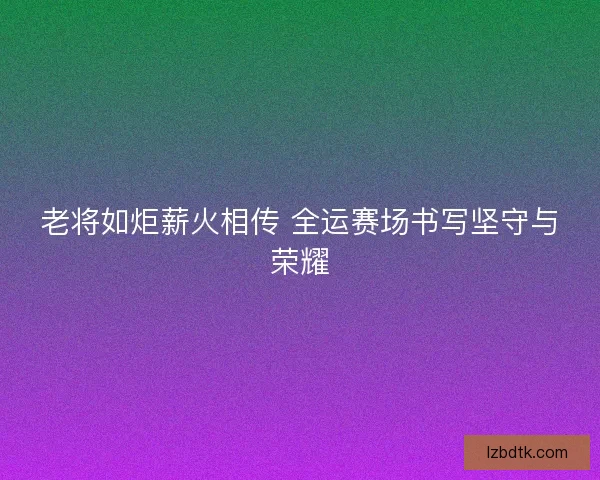 老将如炬薪火相传 全运赛场书写坚守与荣耀