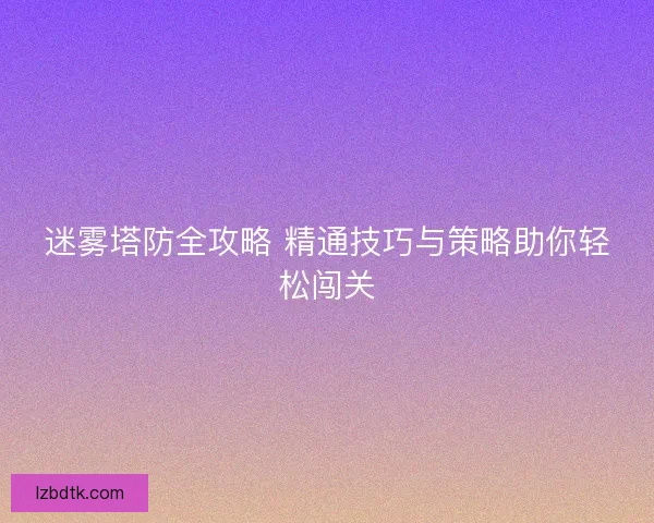 迷雾塔防全攻略 精通技巧与策略助你轻松闯关 迷雾塔防全攻略 精通技巧与策略助你轻松闯关