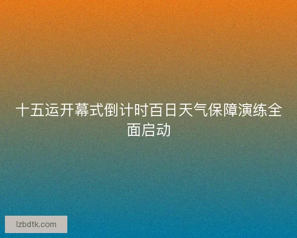 十五运开幕式倒计时百日天气保障演练全面启动
