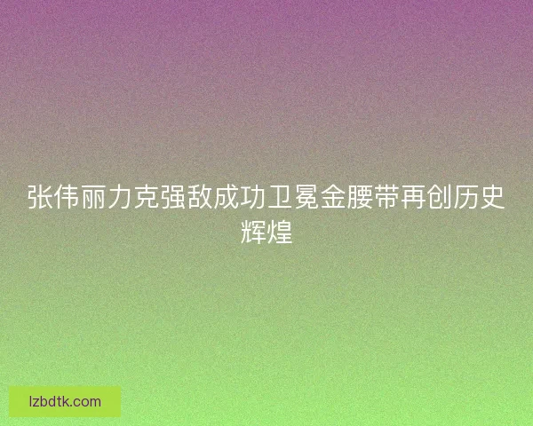 张伟丽力克强敌成功卫冕金腰带再创历史辉煌