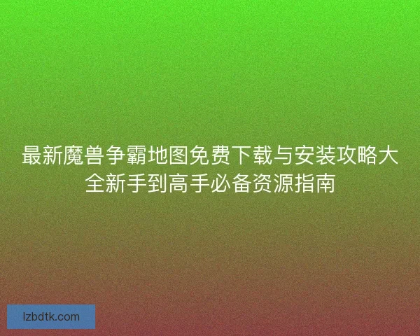 最新魔兽争霸地图免费下载与安装攻略大全新手到高手必备资源指南