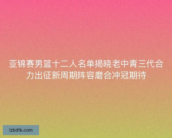 亚锦赛男篮十二人名单揭晓老中青三代合力出征新周期阵容磨合冲冠期待