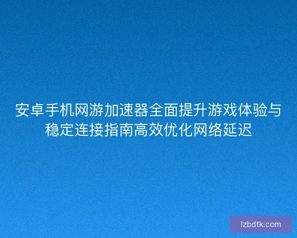 安卓手机网游加速器全面提升游戏体验与稳定连接指南高效优化网络延迟
