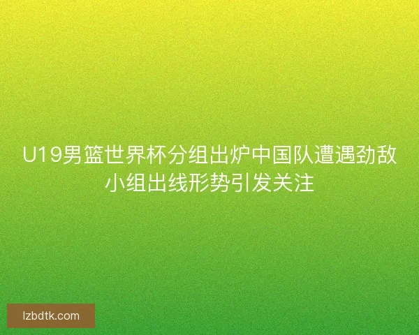 U19男篮世界杯分组出炉中国队遭遇劲敌小组出线形势引发关注