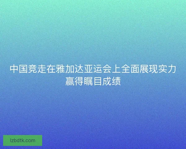 中国竞走在雅加达亚运会上全面展现实力赢得瞩目成绩 中国竞走在雅加达亚运会上全面展现实力赢得瞩目成绩