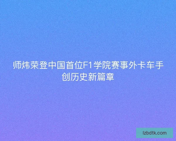 师炜荣登中国首位F1学院赛事外卡车手创历史新篇章