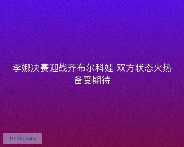 李娜决赛迎战齐布尔科娃 双方状态火热备受期待