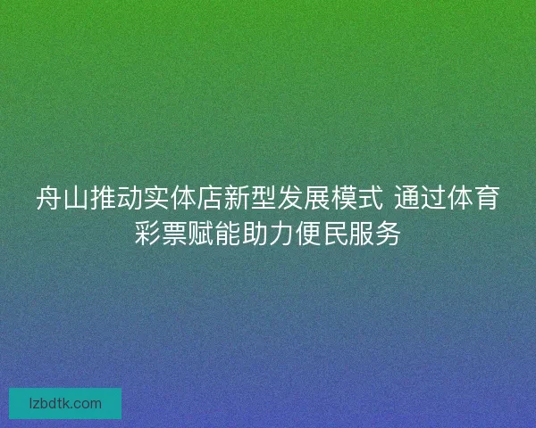 舟山推动实体店新型发展模式 通过体育彩票赋能助力便民服务 舟山推动实体店新型发展模式 通过体育彩票赋能助力便民服务