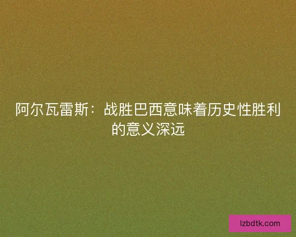 阿尔瓦雷斯：战胜巴西意味着历史性胜利的意义深远