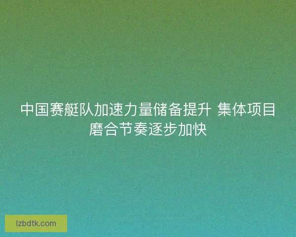 中国赛艇队加速力量储备提升 集体项目磨合节奏逐步加快