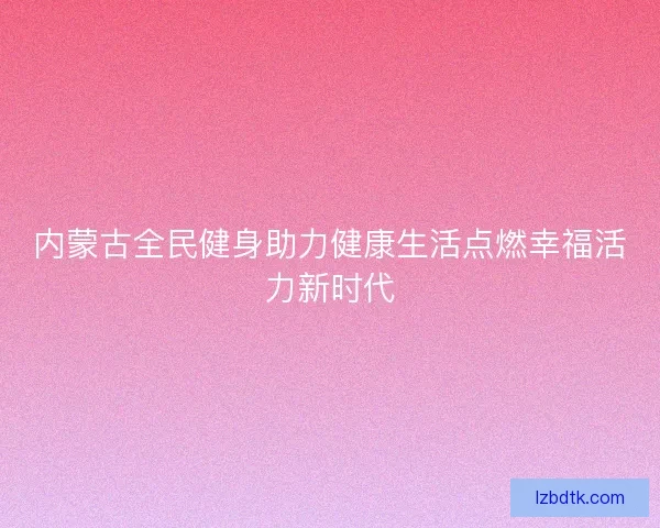 内蒙古全民健身助力健康生活点燃幸福活力新时代