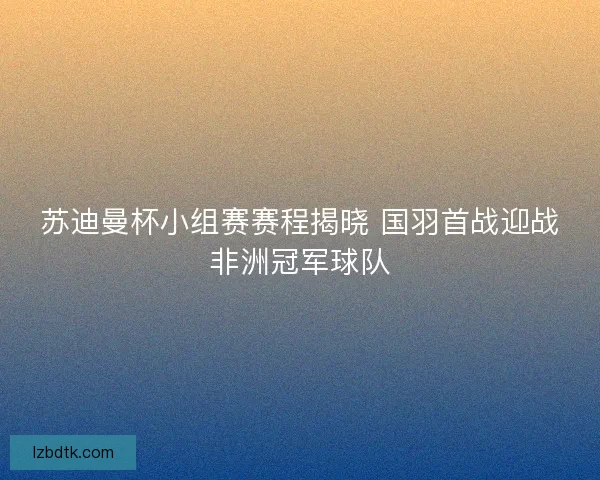 苏迪曼杯小组赛赛程揭晓 国羽首战迎战非洲冠军球队 苏迪曼杯小组赛赛程揭晓 国羽首战迎战非洲冠军球队
