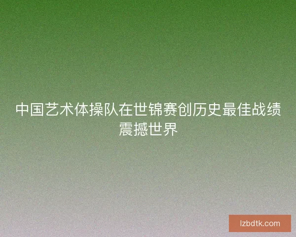 中国艺术体操队在世锦赛创历史最佳战绩震撼世界