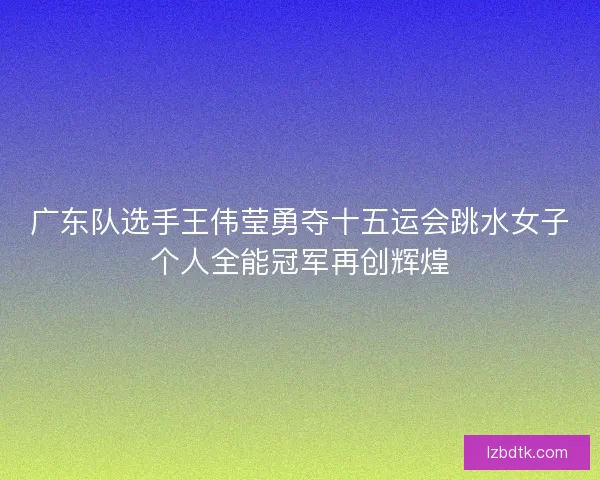 广东队选手王伟莹勇夺十五运会跳水女子个人全能冠军再创辉煌