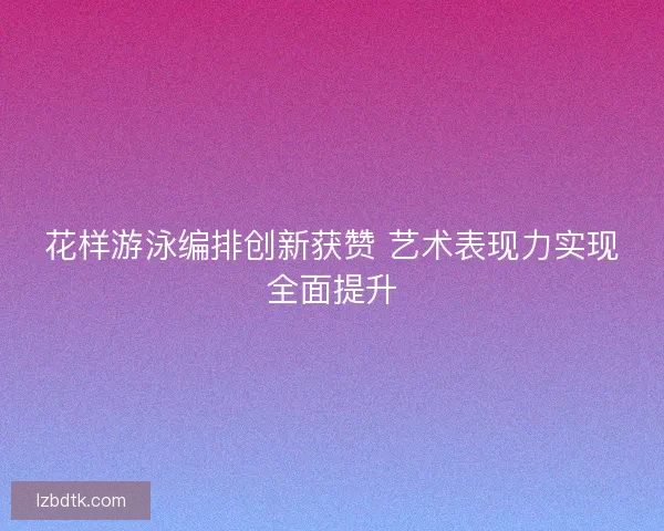 花样游泳编排创新获赞 艺术表现力实现全面提升