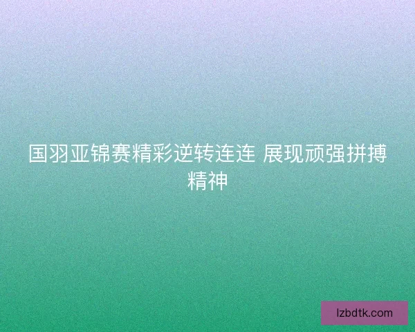 国羽亚锦赛精彩逆转连连 展现顽强拼搏精神 国羽亚锦赛精彩逆转连连 展现顽强拼搏精神