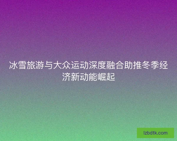 冰雪旅游与大众运动深度融合助推冬季经济新动能崛起 冰雪旅游与大众运动深度融合助推冬季经济新动能崛起