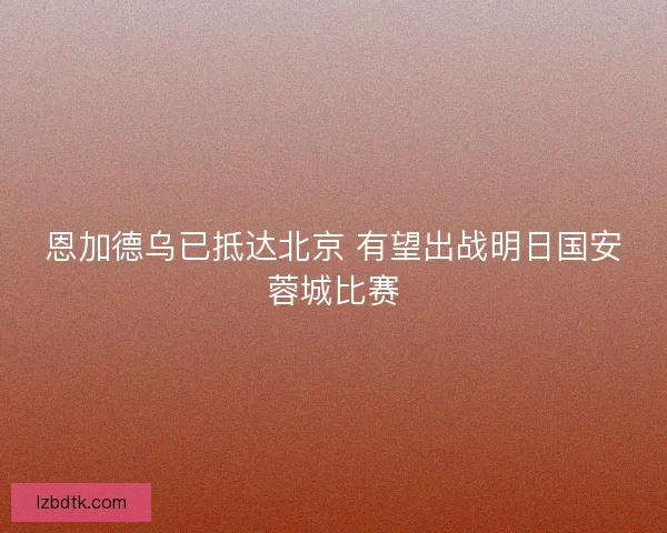 恩加德乌已抵达北京 有望出战明日国安蓉城比赛